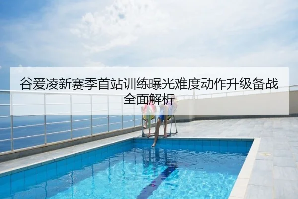 谷爱凌新赛季首站训练曝光难度动作升级备战全面解析
